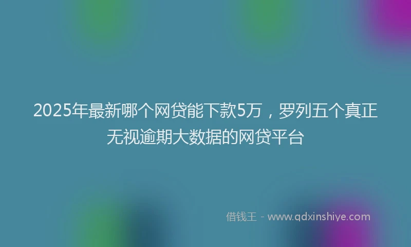 2025年最新哪个网贷能下款5万，罗列五个真正无视逾期大数据的网贷平台