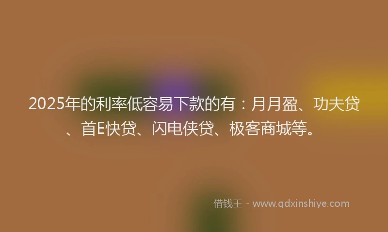 2025年的利率低容易下款的有：月月盈、功夫贷、首E快贷、闪电侠贷、极客商城等。