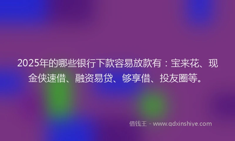 2025年的哪些银行下款容易放款有：宝来花、现金侠速借、融资易贷、够享借、投友圈等。