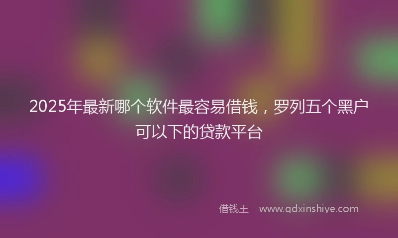 2025年最新哪个软件最容易借钱，罗列五个黑户可以下的贷款平台