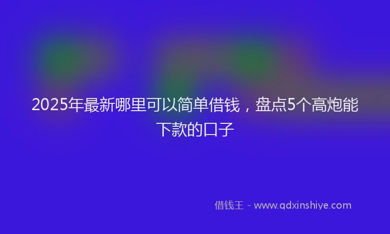 2025年最新哪里可以简单借钱，盘点5个高炮能下款的口子