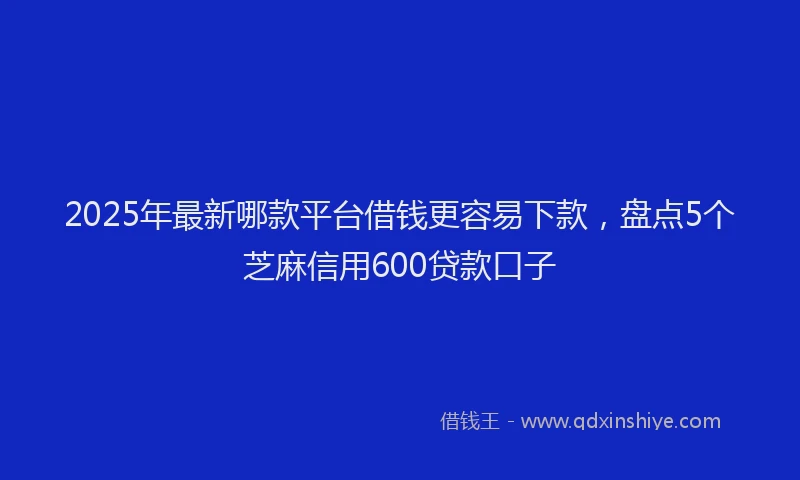 2025年最新哪款平台借钱更容易下款，盘点5个芝麻信用600贷款口子
