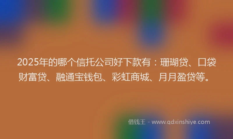 2025年的哪个信托公司好下款有：珊瑚贷、口袋财富贷、融通宝钱包、彩虹商城、月月盈贷等。