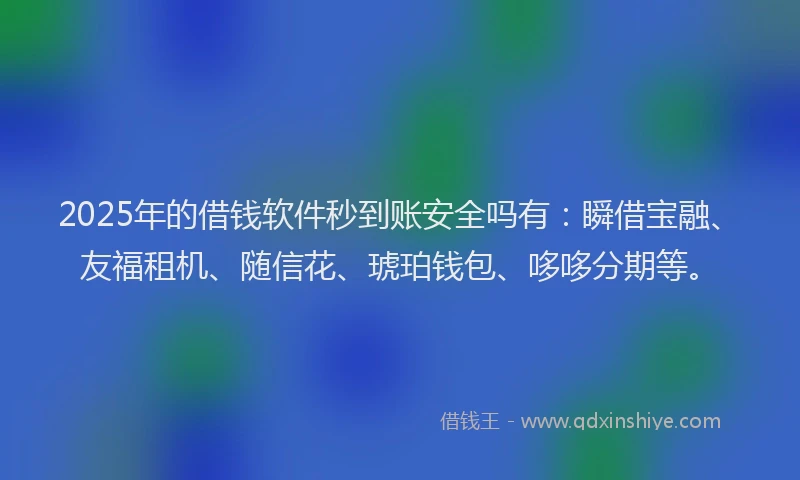 2025年的借钱软件秒到账安全吗有：瞬借宝融、友福租机、随信花、琥珀钱包、哆哆分期等。