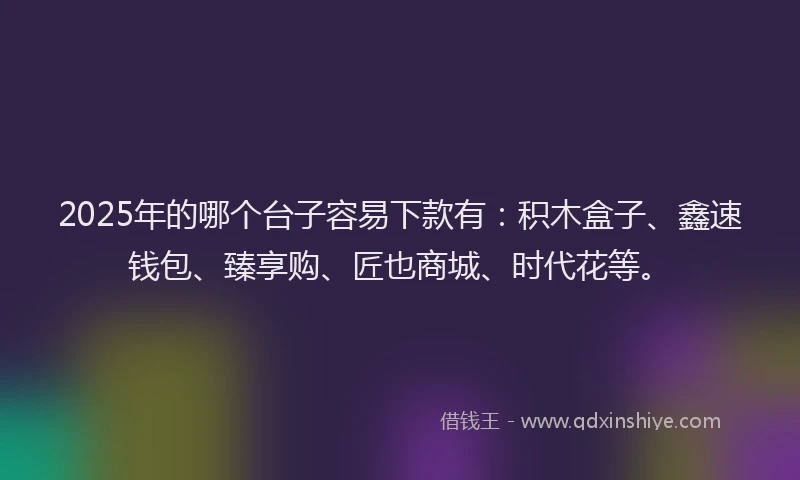 2025年的哪个台子容易下款有：积木盒子、鑫速钱包、臻享购、匠也商城、时代花等。