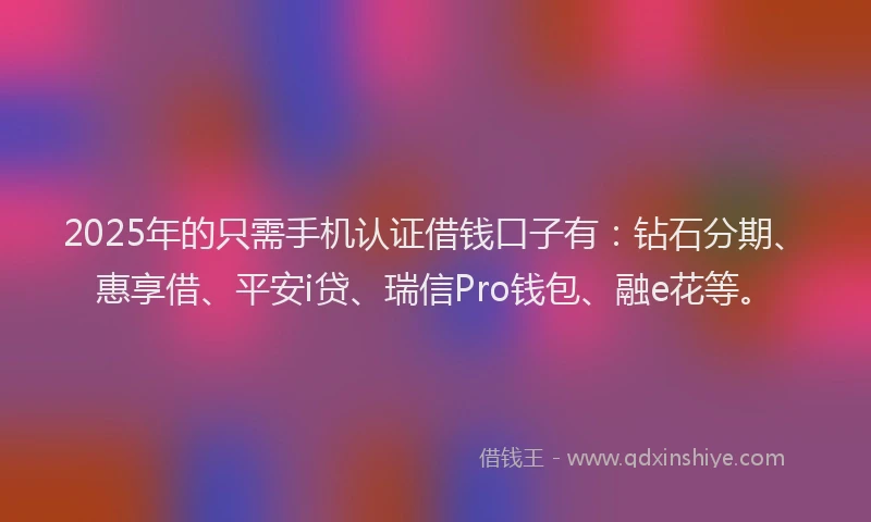 2025年的只需手机认证借钱口子有：钻石分期、惠享借、平安i贷、瑞信Pro钱包、融e花等。