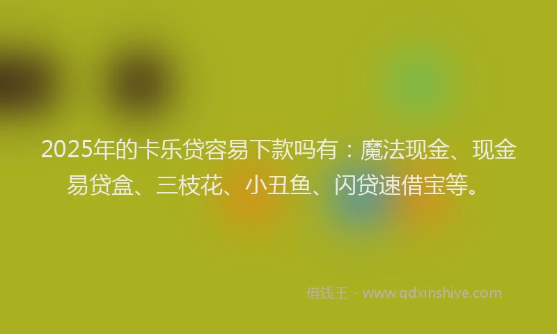 2025年的卡乐贷容易下款吗有：魔法现金、现金易贷盒、三枝花、小丑鱼、闪贷速借宝等。