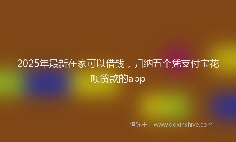 2025年最新在家可以借钱，归纳五个凭支付宝花呗贷款的app