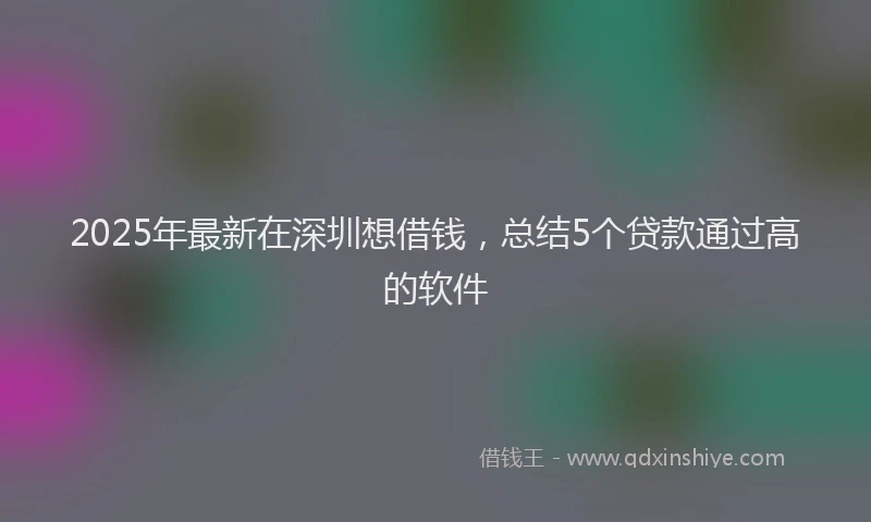2025年最新在深圳想借钱，总结5个贷款通过高的软件