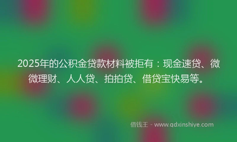 2025年的公积金贷款材料被拒有：现金速贷、微微理财、人人贷、拍拍贷、借贷宝快易等。