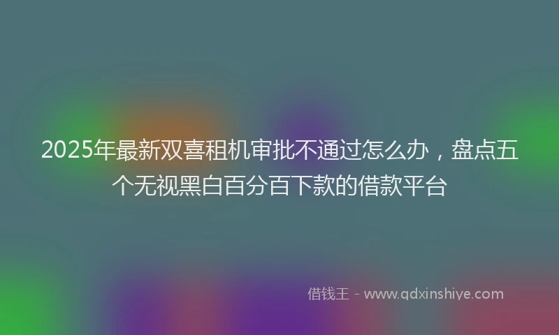2025年最新双喜租机审批不通过怎么办，盘点五个无视黑白百分百下款的借款平台