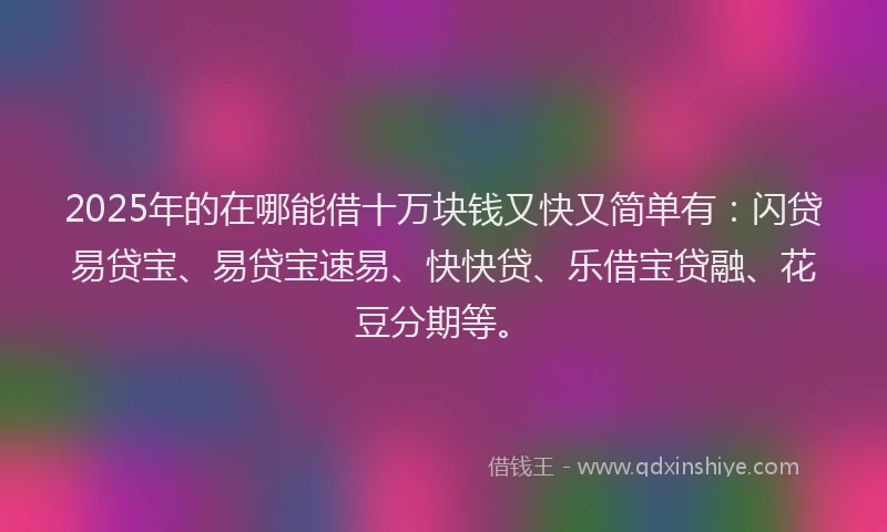 2025年的在哪能借十万块钱又快又简单有：闪贷易贷宝、易贷宝速易、快快贷、乐借宝贷融、花豆分期等。