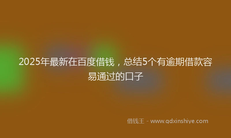2025年最新在百度借钱，总结5个有逾期借款容易通过的口子
