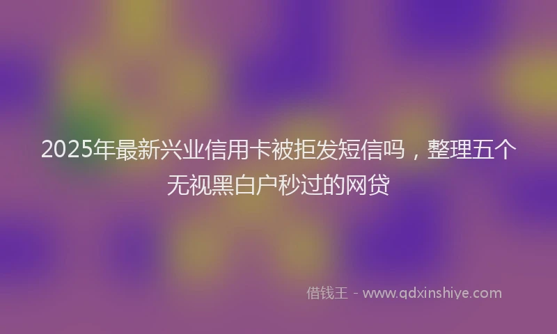 2025年最新兴业信用卡被拒发短信吗，整理五个无视黑白户秒过的网贷