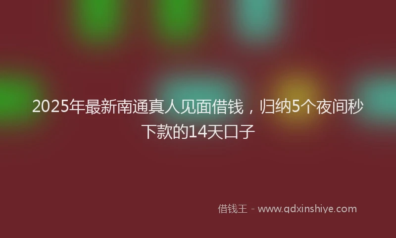 2025年最新南通真人见面借钱，归纳5个夜间秒下款的14天口子