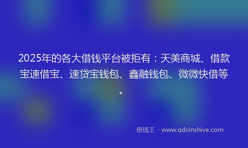 2025年的各大借钱平台被拒有：天美商城、借款宝速借宝、速贷宝钱包、鑫融钱包、微微快借等。