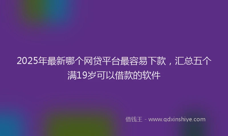 2025年最新哪个网贷平台最容易下款，汇总五个满19岁可以借款的软件