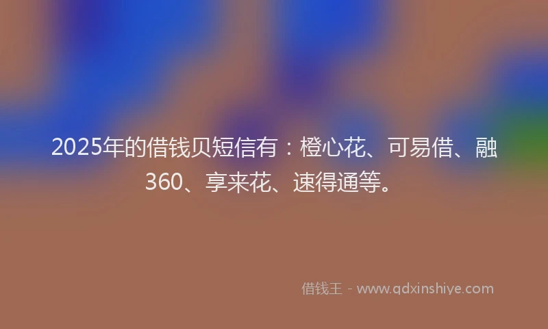 2025年的借钱贝短信有：橙心花、可易借、融360、享来花、速得通等。