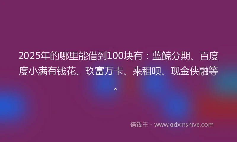 2025年的哪里能借到100块有：蓝鲸分期、百度度小满有钱花、玖富万卡、来租呗、现金侠融等。