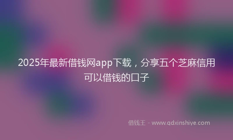 2025年最新借钱网app下载，分享五个芝麻信用可以借钱的口子
