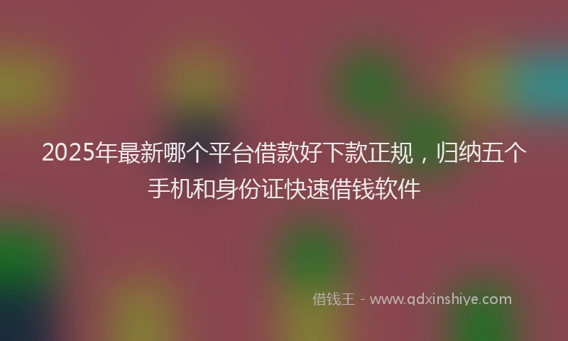 2025年最新哪个平台借款好下款正规，归纳五个手机和身份证快速借钱软件