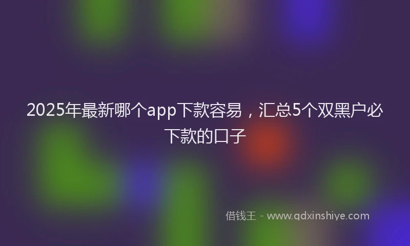 2025年最新哪个app下款容易，汇总5个双黑户必下款的口子
