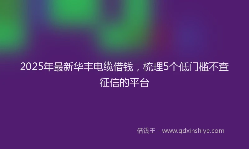 2025年最新华丰电缆借钱，梳理5个低门槛不查征信的平台