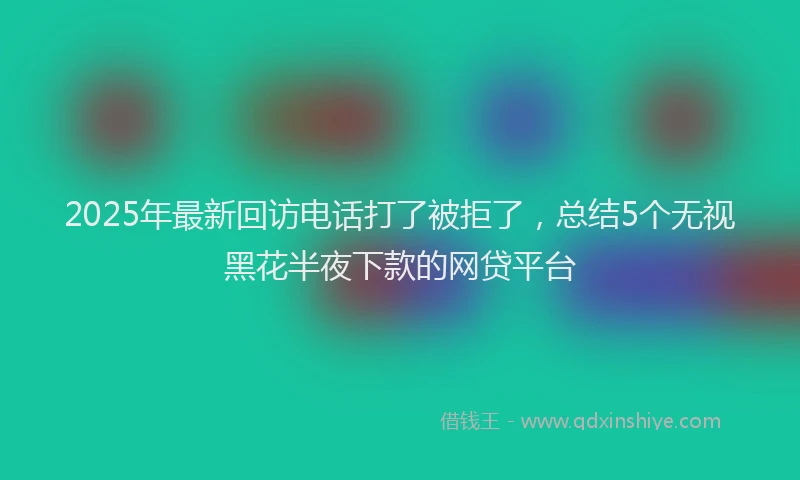 2025年最新回访电话打了被拒了，总结5个无视黑花半夜下款的网贷平台