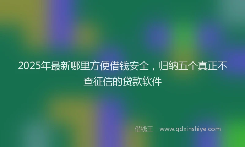 2025年最新哪里方便借钱安全，归纳五个真正不查征信的贷款软件
