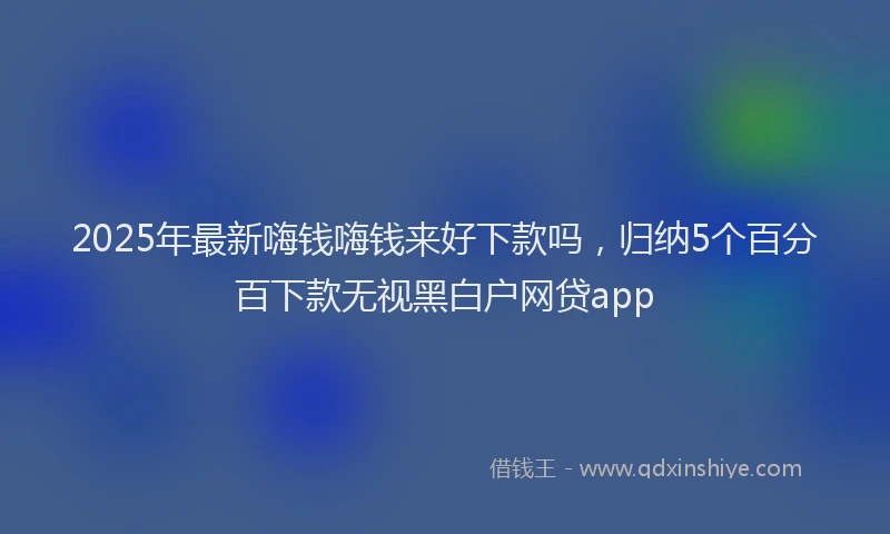 2025年最新嗨钱嗨钱来好下款吗，归纳5个百分百下款无视黑白户网贷app