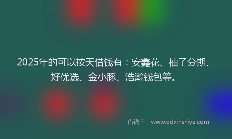 2025年的可以按天借钱有：安鑫花、柚子分期、好优选、金小豚、浩瀚钱包等。
