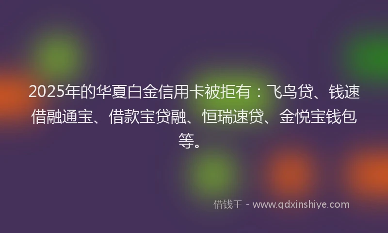 2025年的华夏白金信用卡被拒有：飞鸟贷、钱速借融通宝、借款宝贷融、恒瑞速贷、金悦宝钱包等。