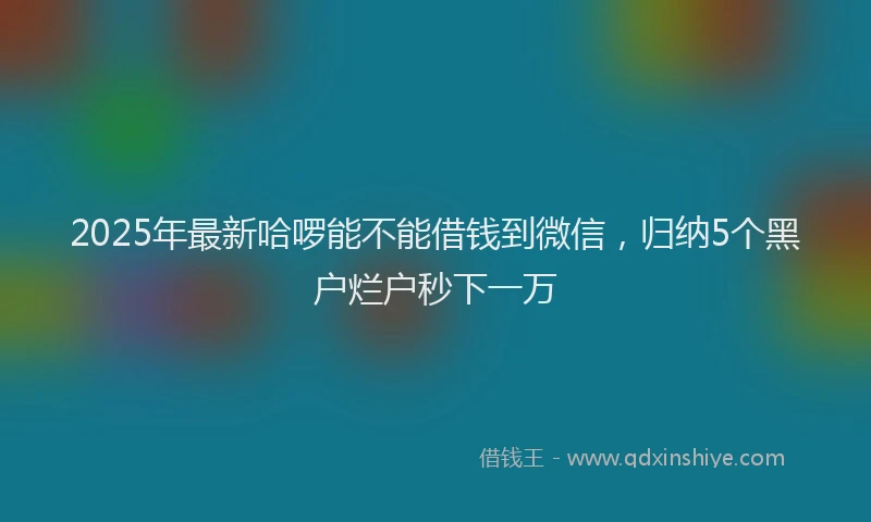 2025年最新哈啰能不能借钱到微信，归纳5个黑户烂户秒下一万