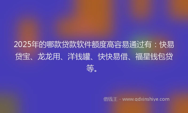 2025年的哪款贷款软件额度高容易通过有：快易贷宝、龙龙用、洋钱罐、快快易借、福星钱包贷等。