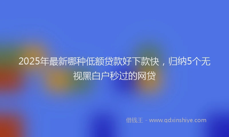 2025年最新哪种低额贷款好下款快，归纳5个无视黑白户秒过的网贷