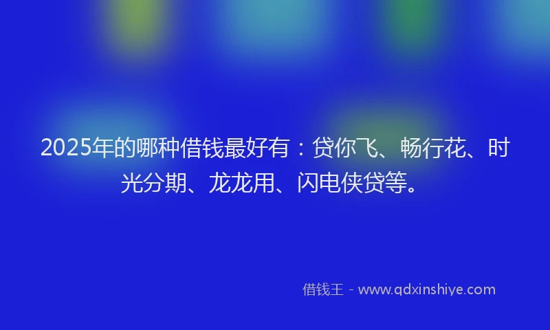 2025年的哪种借钱最好有：贷你飞、畅行花、时光分期、龙龙用、闪电侠贷等。