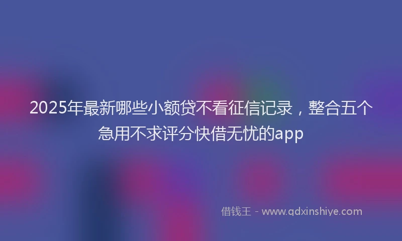 2025年最新哪些小额贷不看征信记录，整合五个急用不求评分快借无忧的app
