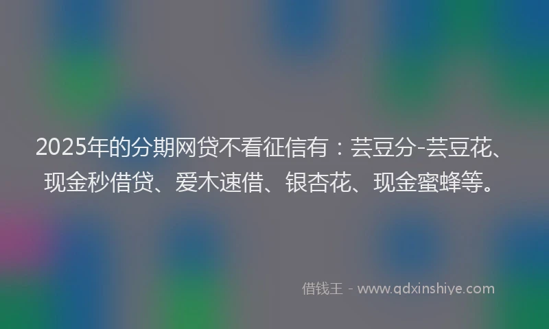 2025年的分期网贷不看征信有：芸豆分-芸豆花、现金秒借贷、爱木速借、银杏花、现金蜜蜂等。