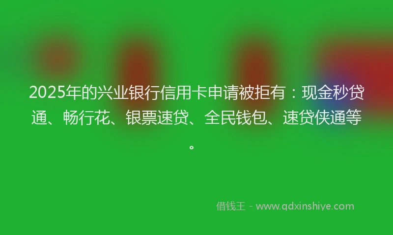 2025年的兴业银行信用卡申请被拒有：现金秒贷通、畅行花、银票速贷、全民钱包、速贷侠通等。