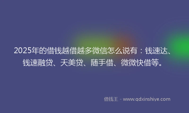 2025年的借钱越借越多微信怎么说有：钱速达、钱速融贷、天美贷、随手借、微微快借等。