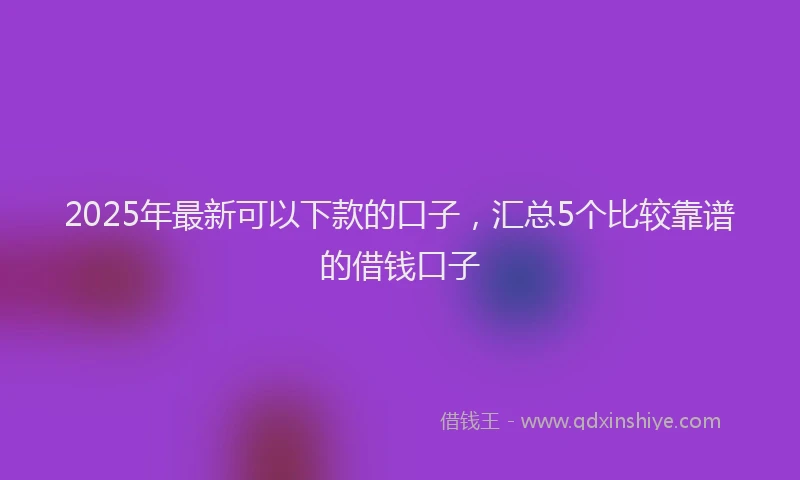 2025年最新可以下款的口子，汇总5个比较靠谱的借钱口子