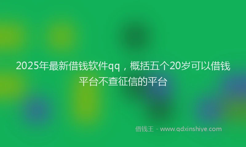 2025年最新借钱软件qq，概括五个20岁可以借钱平台不查征信的平台