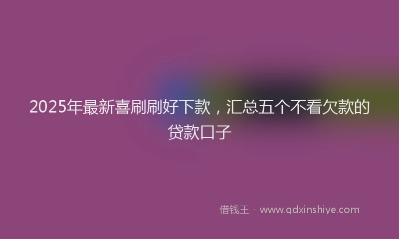 2025年最新喜刷刷好下款，汇总五个不看欠款的贷款口子