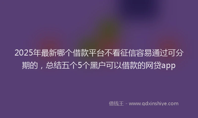 2025年最新哪个借款平台不看征信容易通过可分期的，总结五个5个黑户可以借款的网贷app
