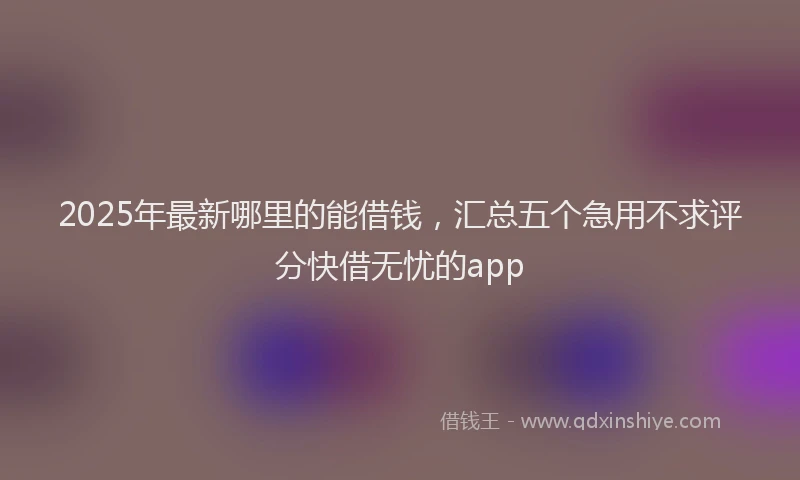 2025年最新哪里的能借钱，汇总五个急用不求评分快借无忧的app