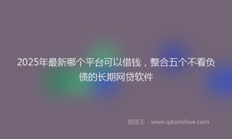 2025年最新哪个平台可以借钱，整合五个不看负债的长期网贷软件