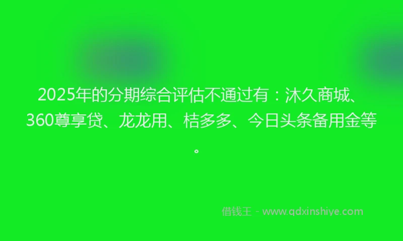 2025年的分期综合评估不通过有：沐久商城、360尊享贷、龙龙用、桔多多、今日头条备用金等。