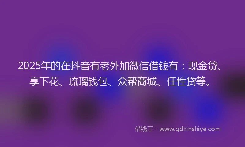 2025年的在抖音有老外加微信借钱有：现金贷、享下花、琉璃钱包、众帮商城、任性贷等。