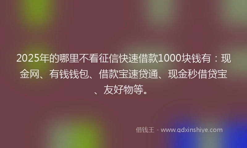 2025年的哪里不看征信快速借款1000块钱有：现金网、有钱钱包、借款宝速贷通、现金秒借贷宝、友好物等。