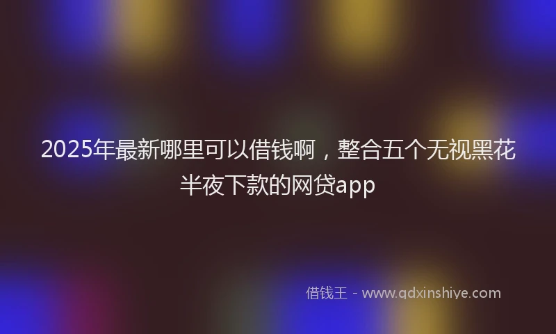2025年最新哪里可以借钱啊，整合五个无视黑花半夜下款的网贷app